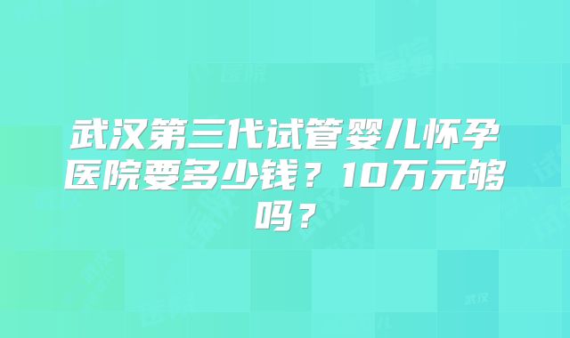 武汉第三代试管婴儿怀孕医院要多少钱？10万元够吗？