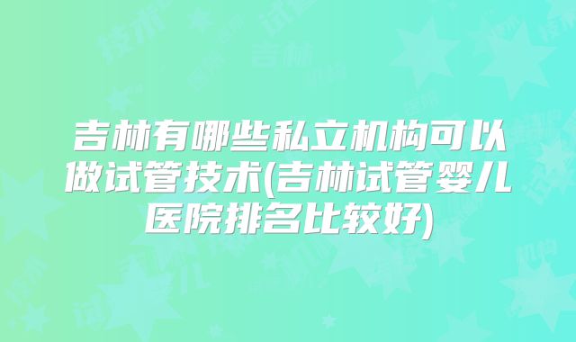 吉林有哪些私立机构可以做试管技术(吉林试管婴儿医院排名比较好)