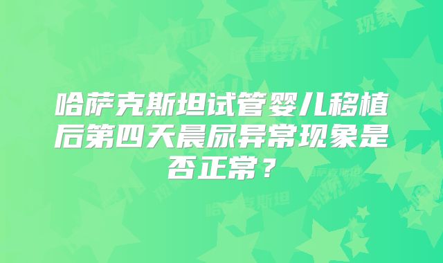 哈萨克斯坦试管婴儿移植后第四天晨尿异常现象是否正常？