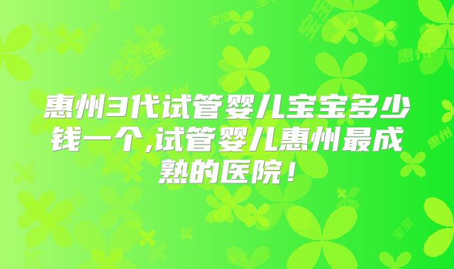 惠州3代试管婴儿宝宝多少钱一个,试管婴儿惠州最成熟的医院！
