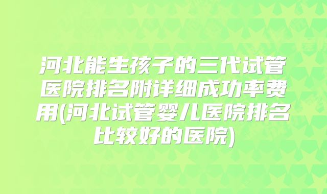 河北能生孩子的三代试管医院排名附详细成功率费用(河北试管婴儿医院排名比较好的医院)