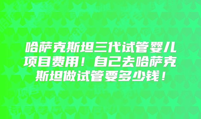 哈萨克斯坦三代试管婴儿项目费用！自己去哈萨克斯坦做试管要多少钱！