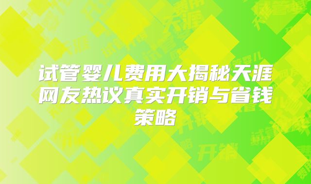 试管婴儿费用大揭秘天涯网友热议真实开销与省钱策略