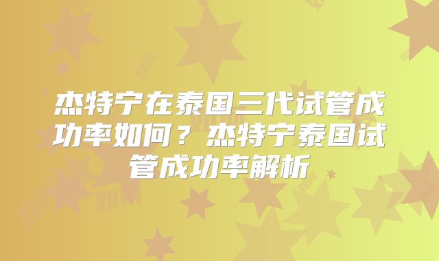 杰特宁在泰国三代试管成功率如何？杰特宁泰国试管成功率解析