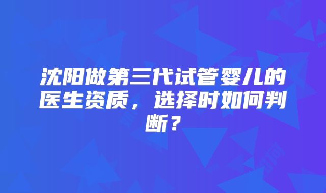 沈阳做第三代试管婴儿的医生资质，选择时如何判断？