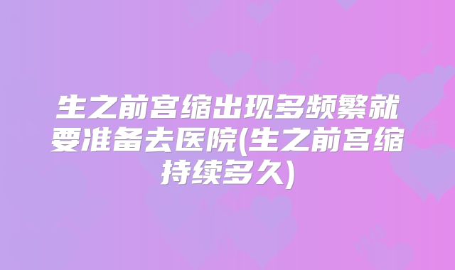 生之前宫缩出现多频繁就要准备去医院(生之前宫缩持续多久)