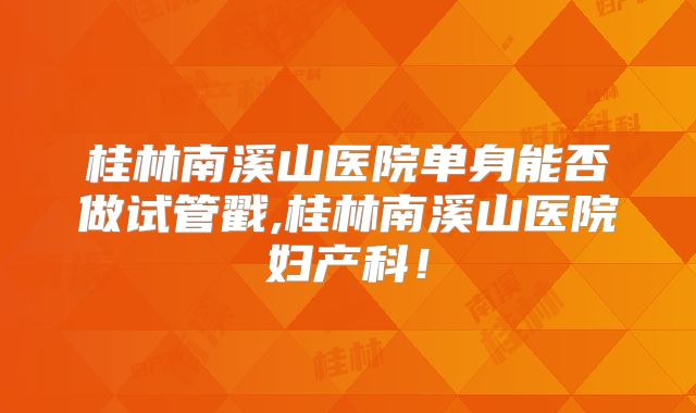 桂林南溪山医院单身能否做试管戳,桂林南溪山医院妇产科！