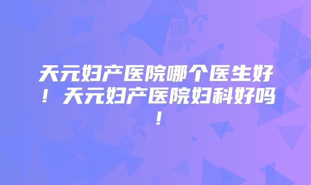 天元妇产医院哪个医生好！天元妇产医院妇科好吗！