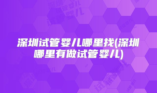 深圳试管婴儿哪里找(深圳哪里有做试管婴儿)