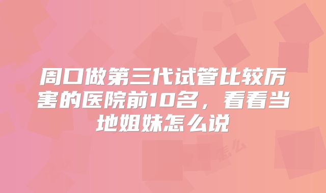 周口做第三代试管比较厉害的医院前10名，看看当地姐妹怎么说