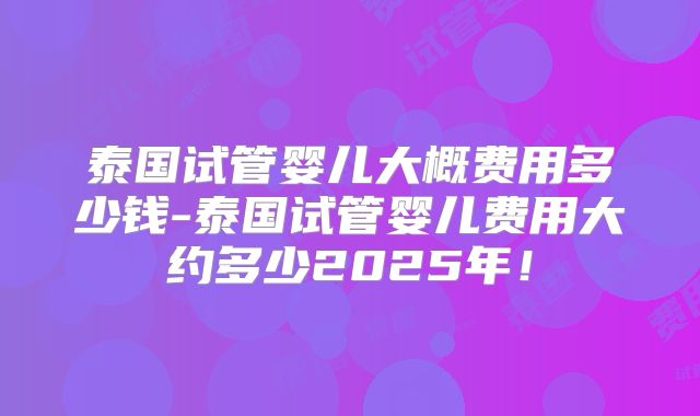 泰国试管婴儿大概费用多少钱-泰国试管婴儿费用大约多少2025年！