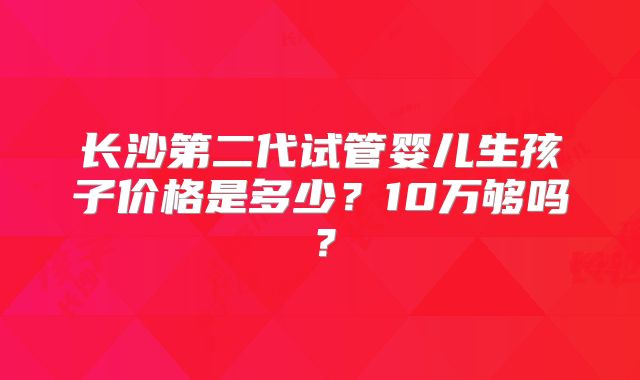 长沙第二代试管婴儿生孩子价格是多少？10万够吗？