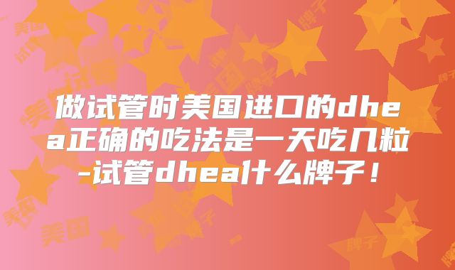 做试管时美国进口的dhea正确的吃法是一天吃几粒-试管dhea什么牌子!