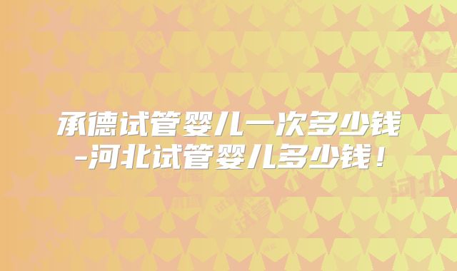 承德试管婴儿一次多少钱-河北试管婴儿多少钱！