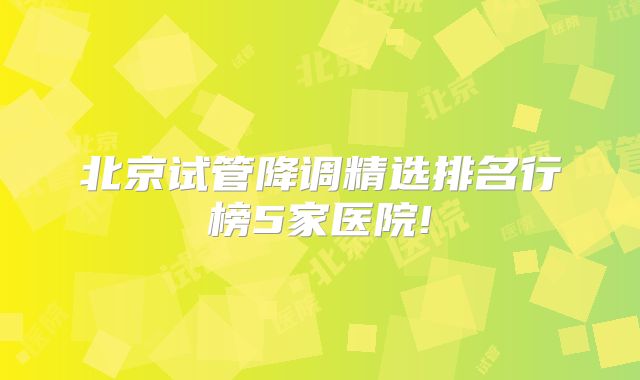 北京试管降调精选排名行榜5家医院!