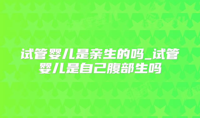 试管婴儿是亲生的吗_试管婴儿是自己腹部生吗