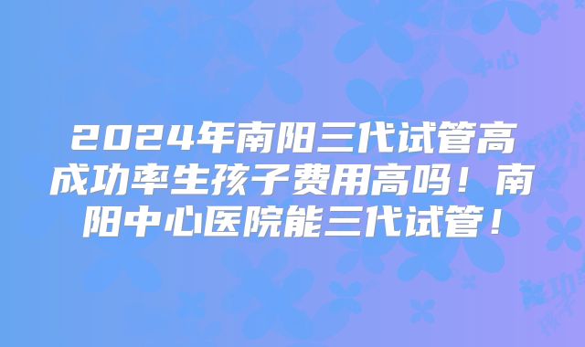 2024年南阳三代试管高成功率生孩子费用高吗！南阳中心医院能三代试管！