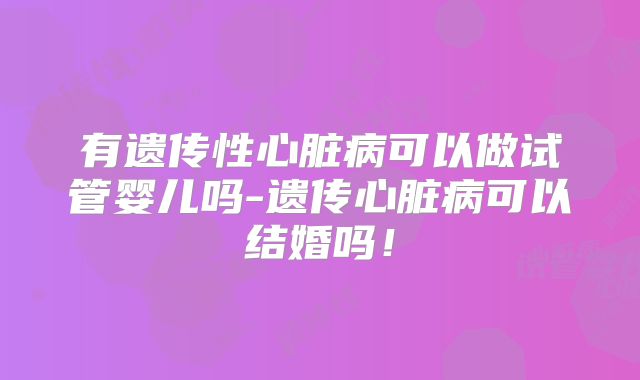有遗传性心脏病可以做试管婴儿吗-遗传心脏病可以结婚吗！