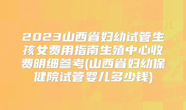 2023山西省妇幼试管生孩女费用指南生殖中心收费明细参考(山西省妇幼保健院试管婴儿多少钱)