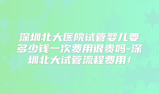 深圳北大医院试管婴儿要多少钱一次费用很贵吗-深圳北大试管流程费用！