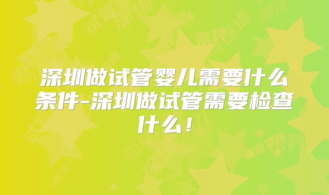 深圳做试管婴儿需要什么条件-深圳做试管需要检查什么！