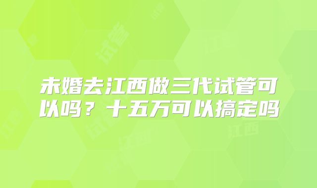 未婚去江西做三代试管可以吗？十五万可以搞定吗
