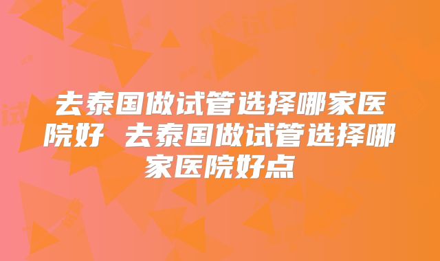 去泰国做试管选择哪家医院好 去泰国做试管选择哪家医院好点