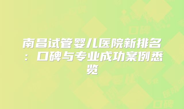 南昌试管婴儿医院新排名:口碑与专业成功案例悉览