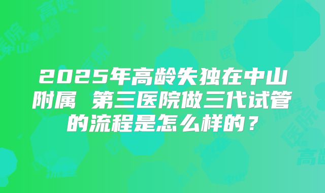 2025年高龄失独在中山附属 第三医院做三代试管的流程是怎么样的?