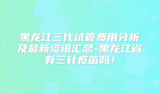 黑龙江三代试管费用分析及最新资讯汇总-黑龙江省有三针疫苗吗！