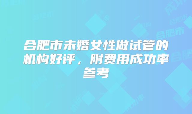 合肥市未婚女性做试管的机构好评，附费用成功率参考