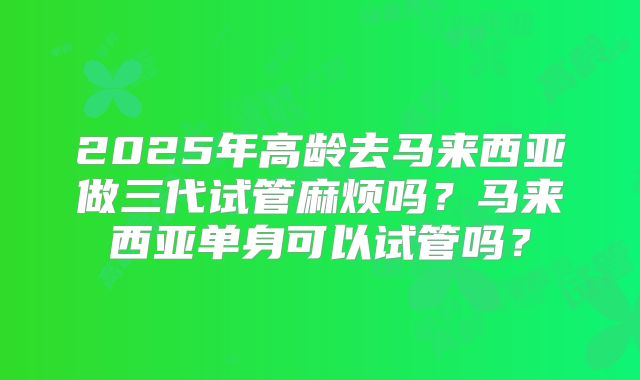 2025年高龄去马来西亚做三代试管麻烦吗?马来西亚单身可以试管吗?