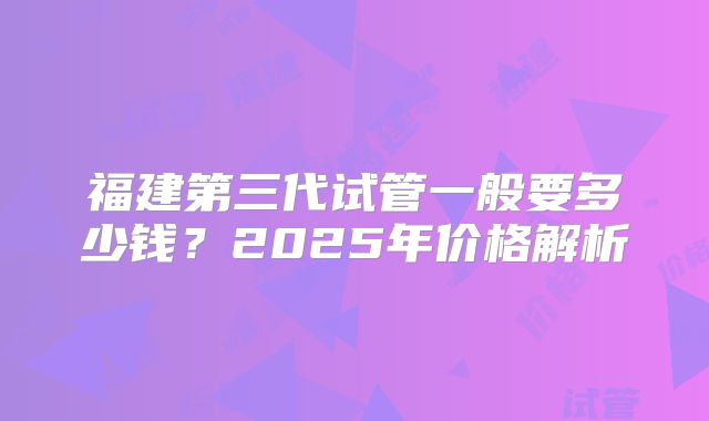 福建第三代试管一般要多少钱?2025年价格解析
