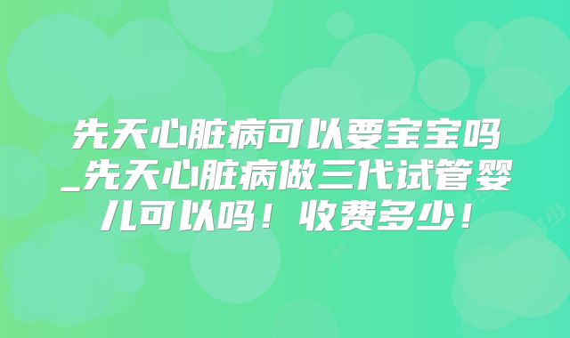 先天心脏病可以要宝宝吗_先天心脏病做三代试管婴儿可以吗!收费多少!
