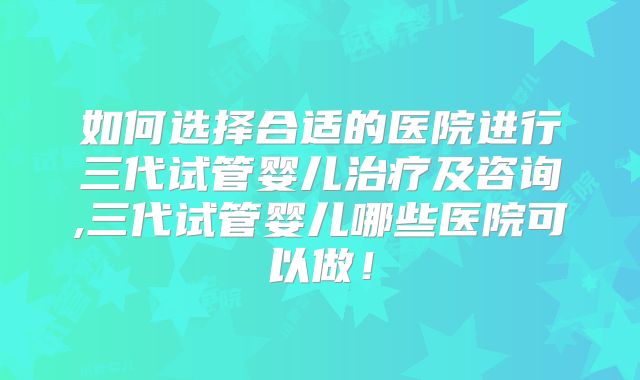 如何选择合适的医院进行三代试管婴儿治疗及咨询,三代试管婴儿哪些医院可以做!