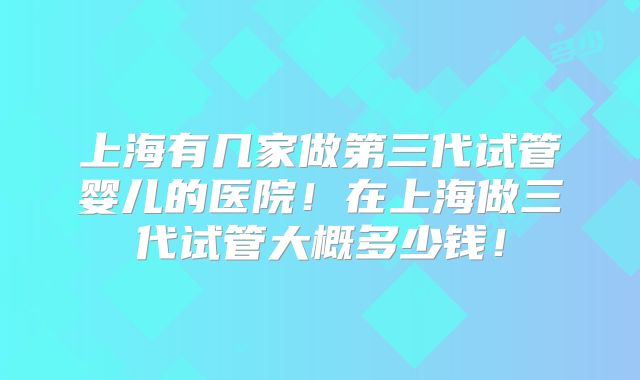 上海有几家做第三代试管婴儿的医院!在上海做三代试管大概多少钱!