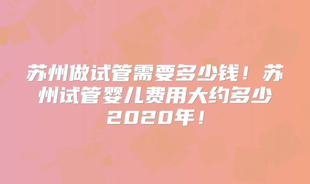 苏州做试管需要多少钱!苏州试管婴儿费用大约多少2020年!