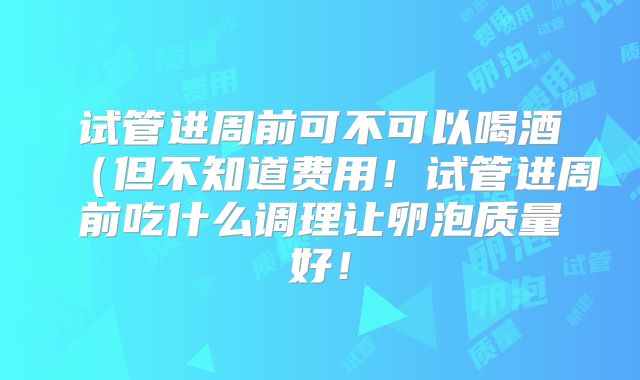 试管进周前可不可以喝酒(但不知道费用!试管进周前吃什么调理让卵泡质量好!