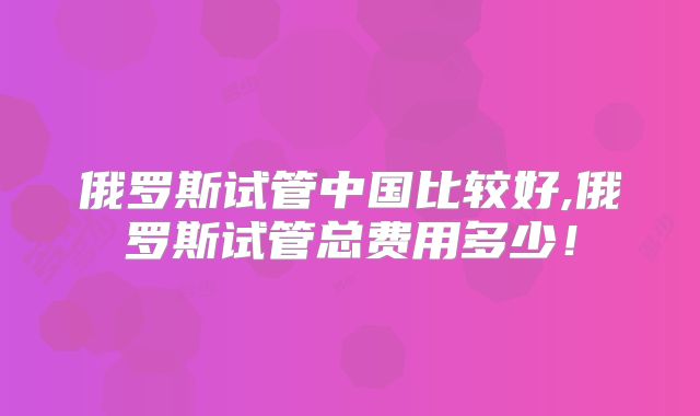 俄罗斯试管中国比较好,俄罗斯试管总费用多少!