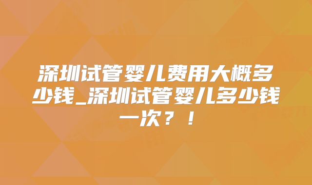 深圳试管婴儿费用大概多少钱_深圳试管婴儿多少钱一次？！