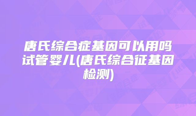 唐氏综合症基因可以用吗试管婴儿(唐氏综合征基因检测)
