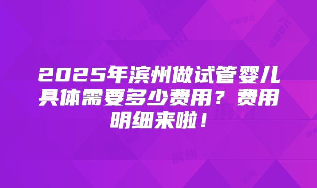 2025年滨州做试管婴儿具体需要多少费用？费用明细来啦！