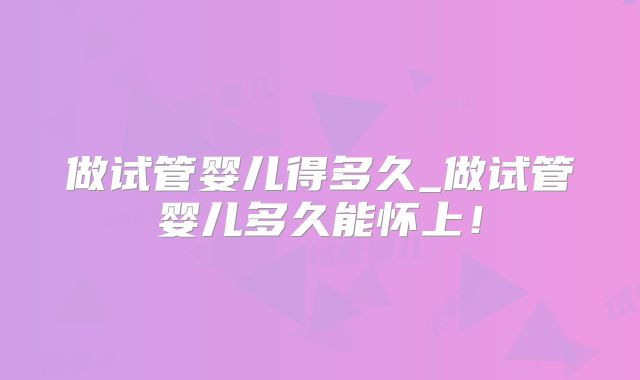 做试管婴儿得多久_做试管婴儿多久能怀上！