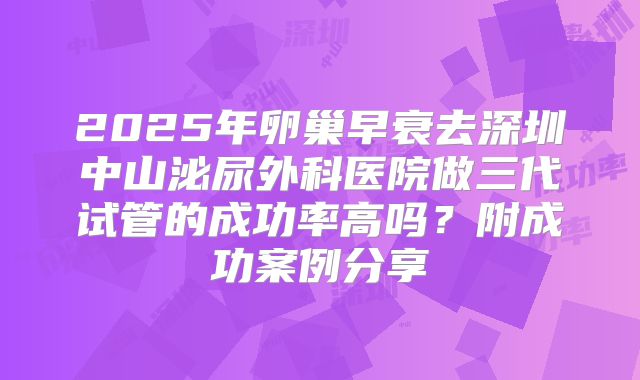 2025年卵巢早衰去深圳中山泌尿外科医院做三代试管的成功率高吗？附成功案例分享