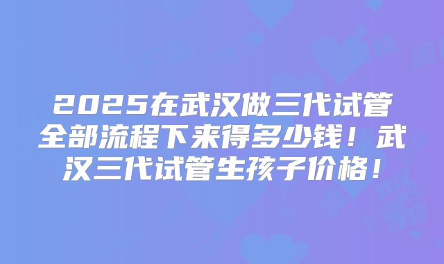 2025在武汉做三代试管全部流程下来得多少钱！武汉三代试管生孩子价格！