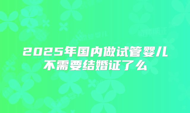 2025年国内做试管婴儿不需要结婚证了么