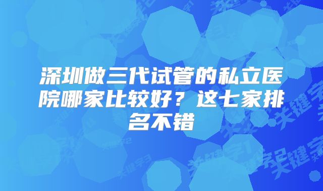 深圳做三代试管的私立医院哪家比较好？这七家排名不错