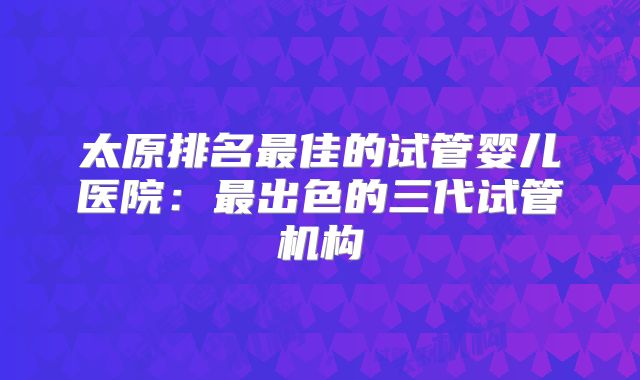 太原排名最佳的试管婴儿医院：最出色的三代试管机构