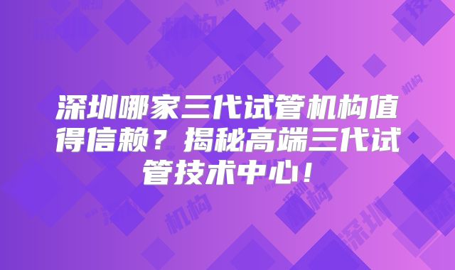 深圳哪家三代试管机构值得信赖？揭秘高端三代试管技术中心！