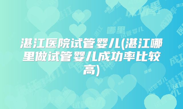湛江医院试管婴儿(湛江哪里做试管婴儿成功率比较高)